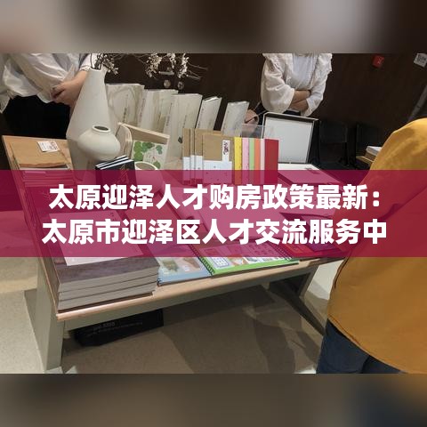 太原迎澤人才購(gòu)房政策最新：太原市迎澤區(qū)人才交流服務(wù)中心电话 