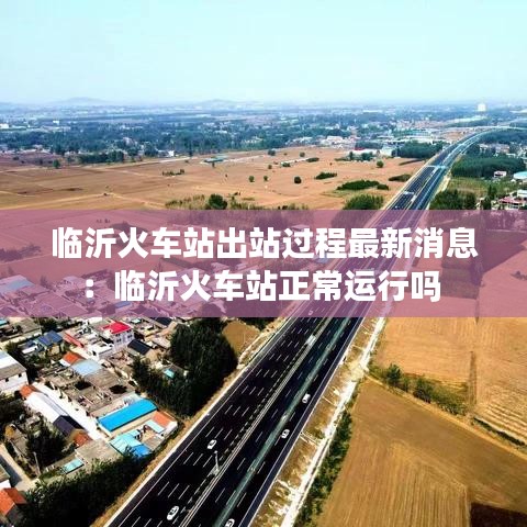 臨沂火車站出站過程最新消息：臨沂火車站正常運(yùn)行嗎 