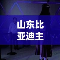 山東比亞迪主播是誰(shuí)啊最新消息：比亞迪在山東有分廠嗎 