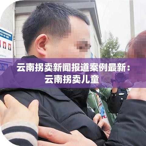 云南拐賣新聞報道案例最新：云南拐賣兒童 