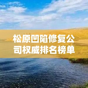 松原凹陷修復(fù)公司權(quán)威排名榜單揭曉！